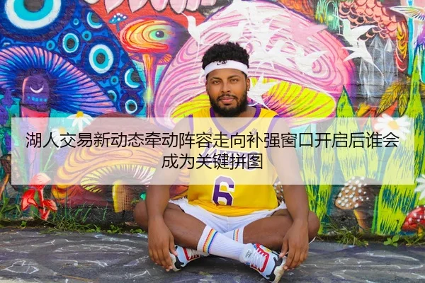 湖人交易新动态牵动阵容走向补强窗口开启后谁会成为关键拼图
