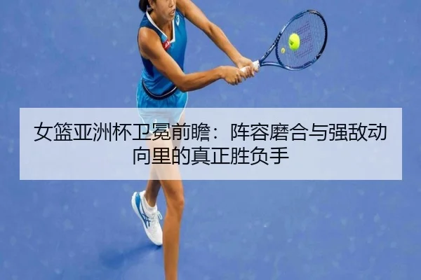 女篮亚洲杯卫冕前瞻：阵容磨合与强敌动向里的真正胜负手